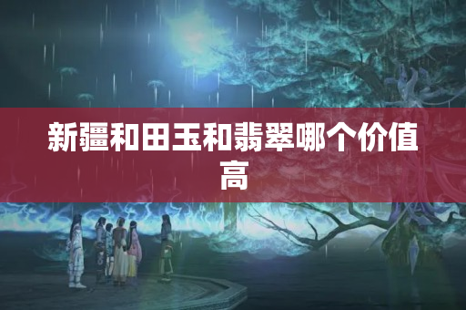 新疆和田玉和翡翠哪个价值高