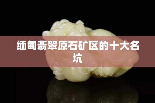 缅甸翡翠原石矿区的十大名坑