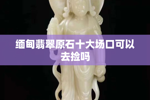 缅甸翡翠原石十大场口可以去捡吗