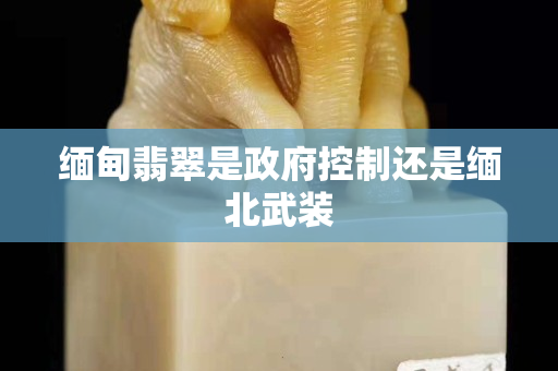 缅甸翡翠是政府控制还是缅北武装