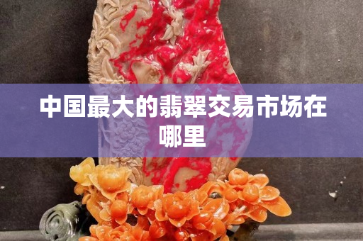 中国最大的翡翠交易市场在哪里