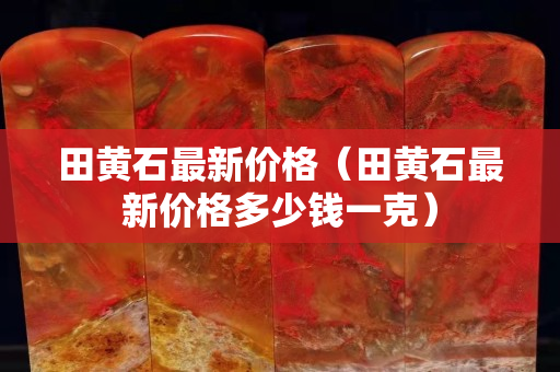 田黄石最新价格（田黄石最新价格多少钱一克）