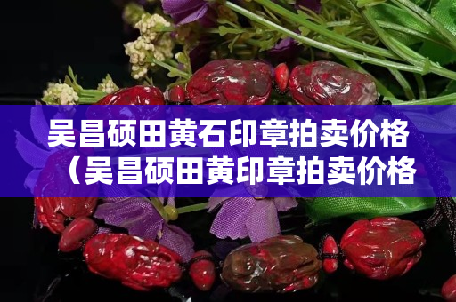 吴昌硕田黄石印章拍卖价格（吴昌硕田黄印章拍卖价格）