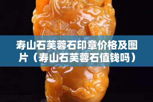 寿山石芙蓉石印章价格及图片（寿山石芙蓉石值钱吗）
