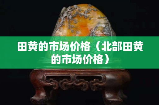 田黄的市场价格（北部田黄的市场价格）