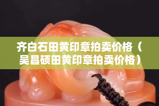 齐白石田黄印章拍卖价格（吴昌硕田黄印章拍卖价格）