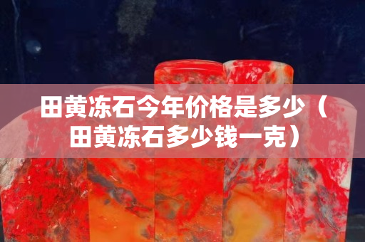 田黄冻石今年价格是多少（田黄冻石多少钱一克）