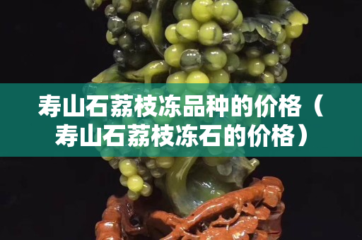 寿山石荔枝冻品种的价格（寿山石荔枝冻石的价格）