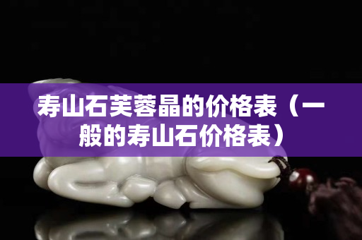 寿山石芙蓉晶的价格表（一般的寿山石价格表）