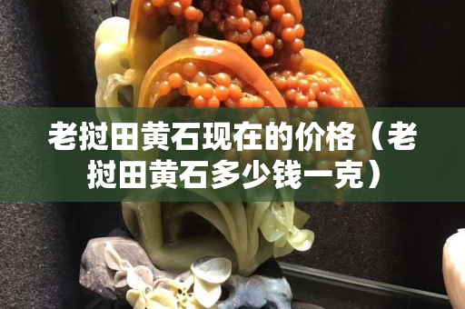 老挝田黄石现在的价格（老挝田黄石多少钱一克）