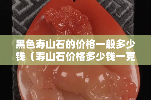 黑色寿山石的价格一般多少钱（寿山石价格多少钱一克）