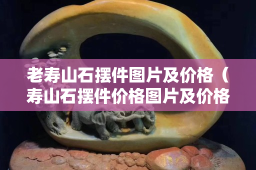 老寿山石摆件图片及价格（寿山石摆件价格图片及价格）