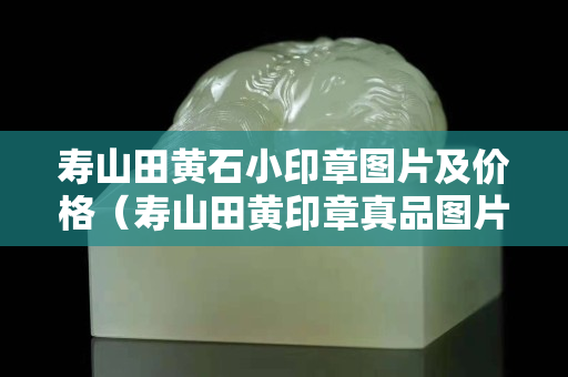 寿山田黄石小印章图片及价格（寿山田黄印章真品图片）