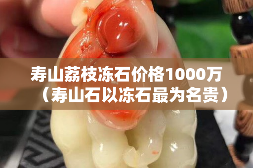 寿山荔枝冻石价格1000万（寿山石以冻石最为名贵）