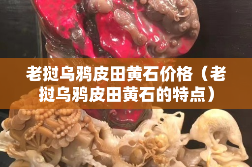 老挝乌鸦皮田黄石价格（老挝乌鸦皮田黄石的特点）