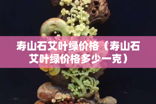 寿山石艾叶绿价格（寿山石艾叶绿价格多少一克）