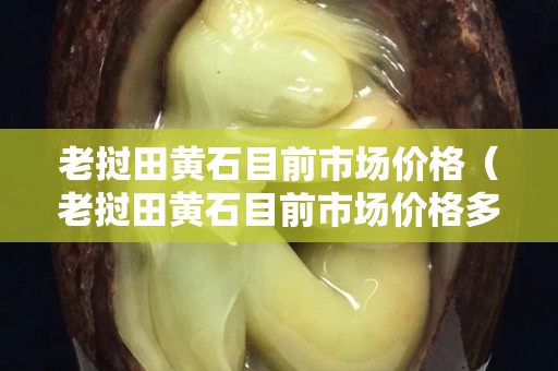 老挝田黄石目前市场价格（老挝田黄石目前市场价格多少钱一克）