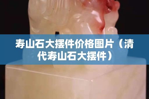 寿山石大摆件价格图片（清代寿山石大摆件）