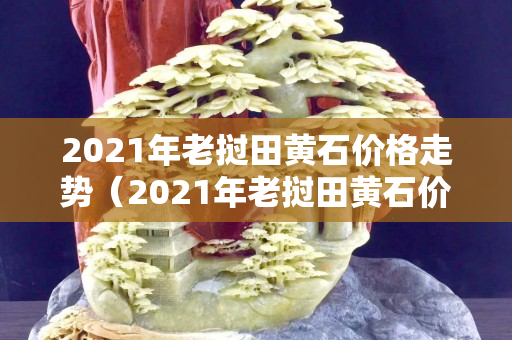 2021年老挝田黄石价格走势（2021年老挝田黄石价格走势）