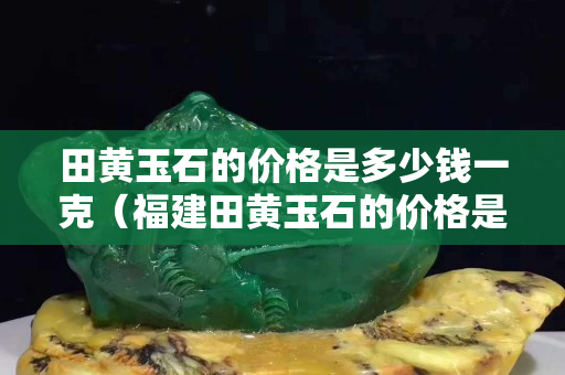 田黄玉石的价格是多少钱一克（福建田黄玉石的价格是多少钱一克）
