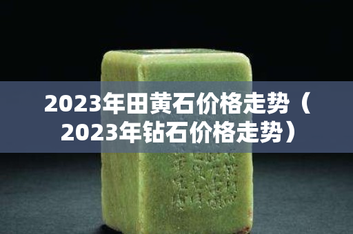 2023年田黄石价格走势（2023年钻石价格走势）