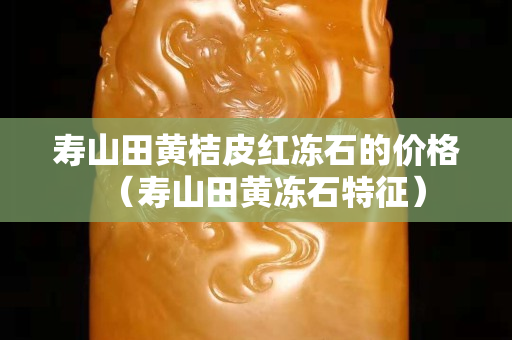 寿山田黄桔皮红冻石的价格（寿山田黄冻石特征）