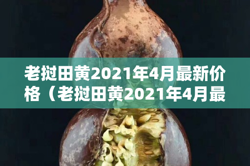 老挝田黄2021年4月最新价格（老挝田黄2021年4月最新价格）