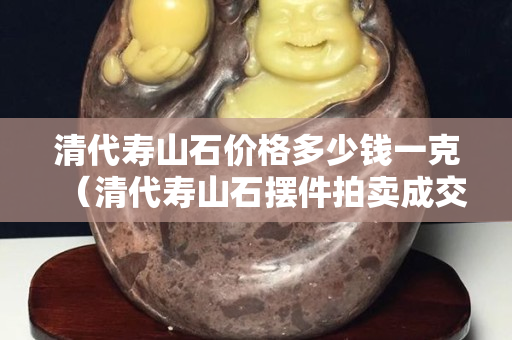 清代寿山石价格多少钱一克（清代寿山石摆件拍卖成交记录）