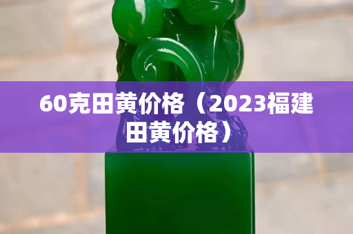 60克田黄价格（2023福建田黄价格）