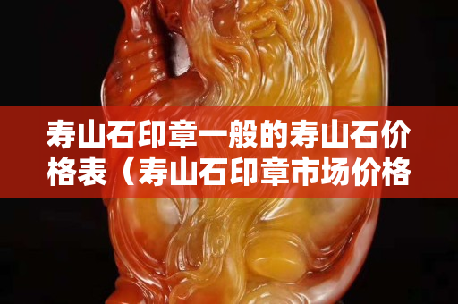 寿山石印章一般的寿山石价格表（寿山石印章市场价格）