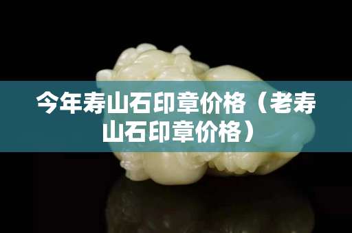 今年寿山石印章价格（老寿山石印章价格）