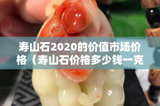 寿山石2020的价值市场价格（寿山石价格多少钱一克）