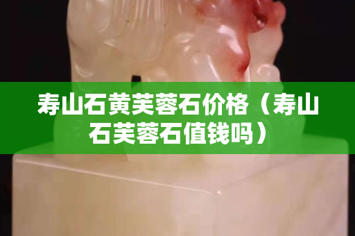 寿山石黄芙蓉石价格（寿山石芙蓉石值钱吗）
