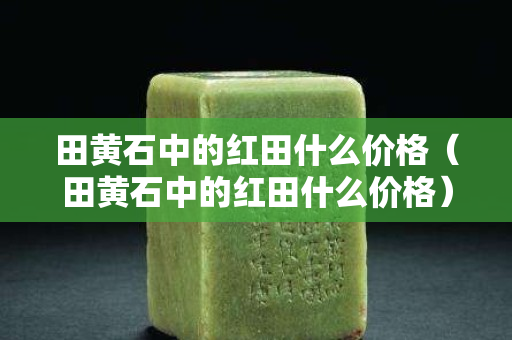 田黄石中的红田什么价格（田黄石中的红田什么价格）