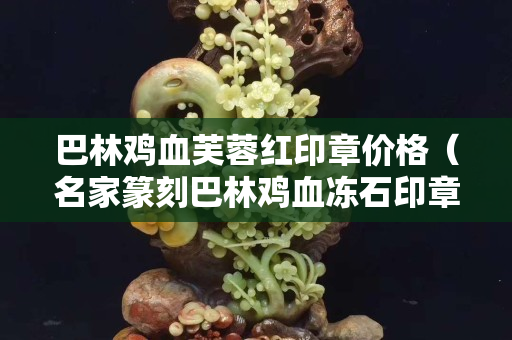 巴林鸡血芙蓉红印章价格（名家篆刻巴林鸡血冻石印章）