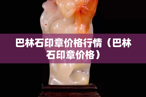 巴林石印章价格行情（巴林石印章价格）