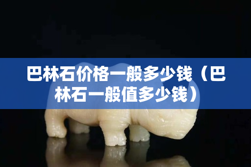 巴林石价格一般多少钱（巴林石一般值多少钱）