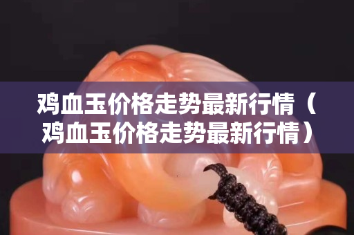 鸡血玉价格走势最新行情（鸡血玉价格走势最新行情）