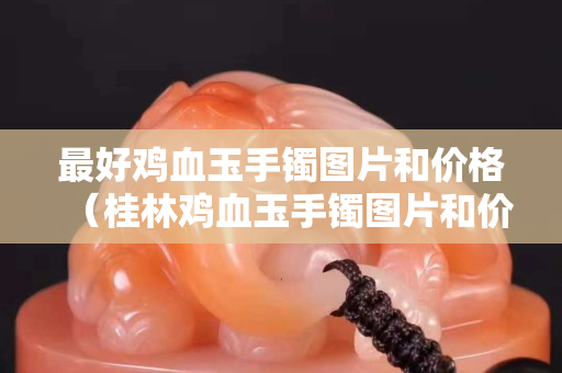 最好鸡血玉手镯图片和价格（桂林鸡血玉手镯图片和价格）