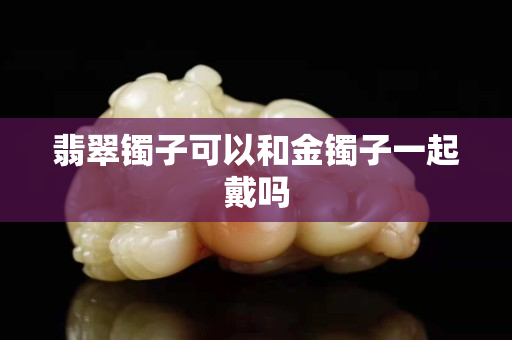 翡翠镯子可以和金镯子一起戴吗