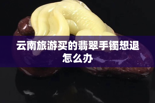 云南旅游买的翡翠手镯想退怎么办