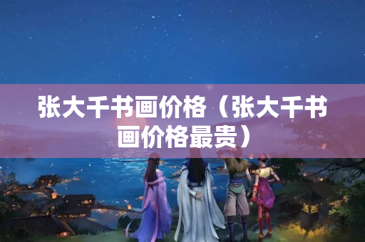 张大千书画价格（张大千书画价格最贵）