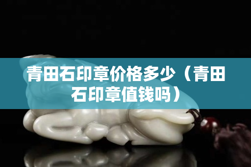 青田石印章价格多少（青田石印章值钱吗）