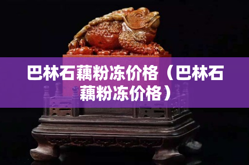 巴林石藕粉冻价格（巴林石藕粉冻价格）
