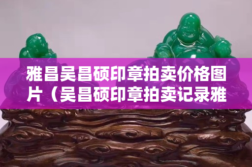 雅昌吴昌硕印章拍卖价格图片（吴昌硕印章拍卖记录雅昌网）