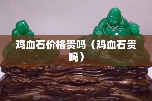 鸡血石价格贵吗（鸡血石贵吗）