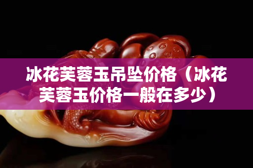 冰花芙蓉玉吊坠价格（冰花芙蓉玉价格一般在多少）