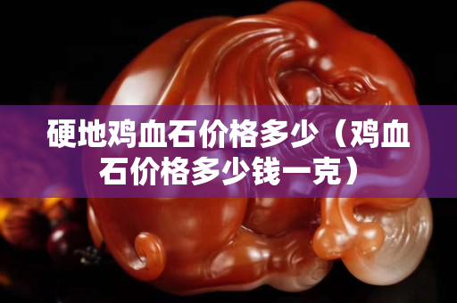 硬地鸡血石价格多少（鸡血石价格多少钱一克）