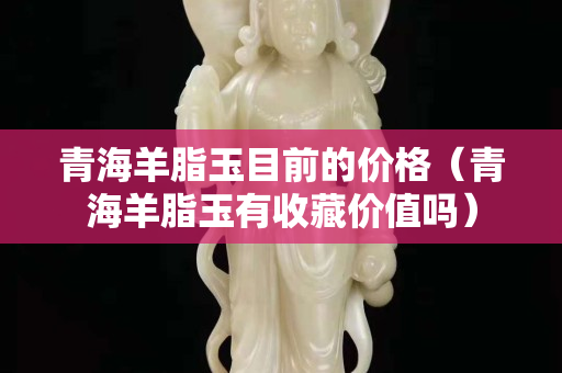 青海羊脂玉目前的价格（青海羊脂玉有收藏价值吗）
