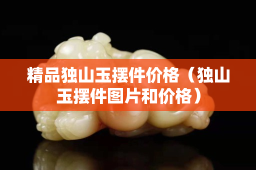 精品独山玉摆件价格（独山玉摆件图片和价格）